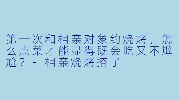 第一次和相亲对象约烧烤，怎么点菜才能显得既会吃又不尴尬？-相亲烧烤搭子