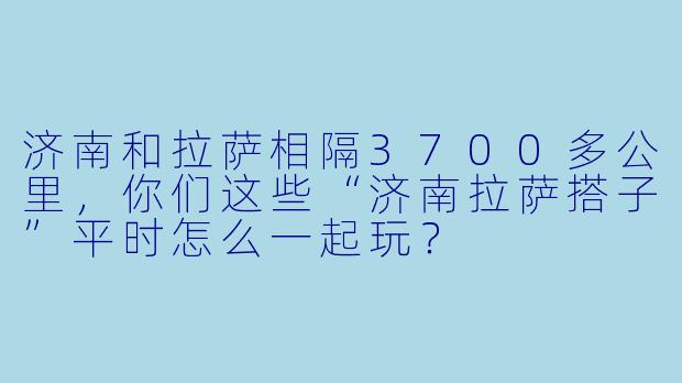 济南和拉萨相隔3700多公里，你们这些“济南拉萨搭子”平时怎么一起玩？