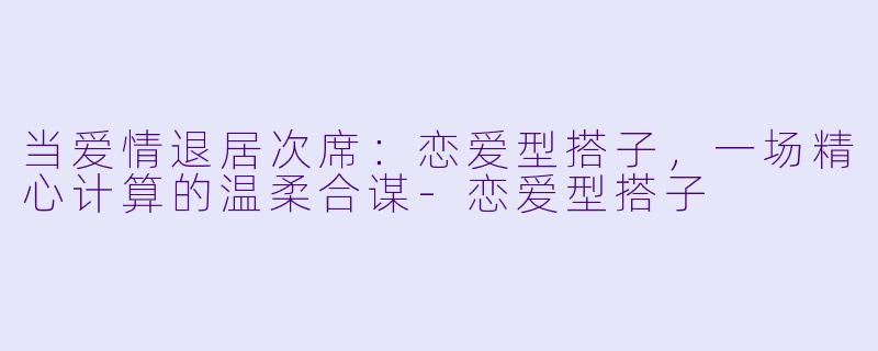 当爱情退居次席：恋爱型搭子，一场精心计算的温柔合谋-恋爱型搭子