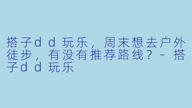搭子dd玩乐，周末想去户外徒步，有没有推荐路线？-搭子dd玩乐