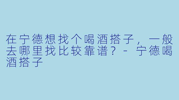 在宁德想找个喝酒搭子，一般去哪里找比较靠谱？-宁德喝酒搭子