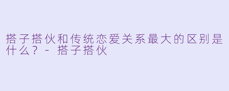 搭子搭伙和传统恋爱关系最大的区别是什么？-搭子搭伙