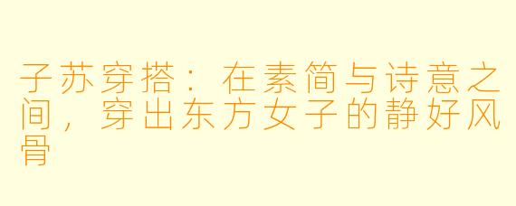 子苏穿搭：在素简与诗意之间，穿出东方女子的静好风骨