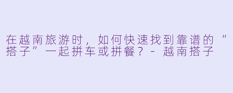 在越南旅游时，如何快速找到靠谱的“搭子”一起拼车或拼餐？-越南搭子