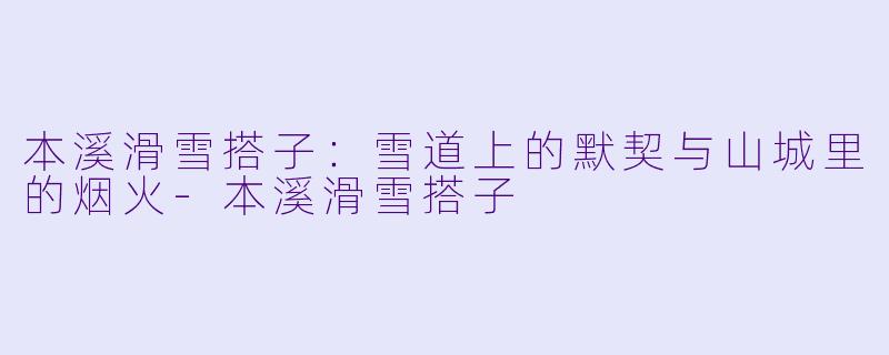 本溪滑雪搭子:雪道上的默契与山城里的烟火-本溪滑雪搭子