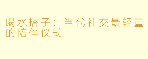 喝水搭子：当代社交最轻量的陪伴仪式