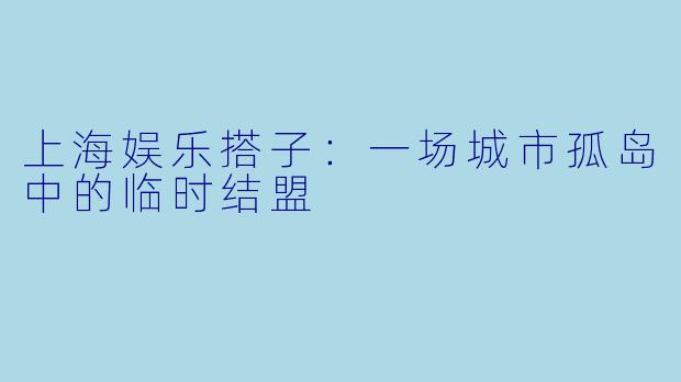 上海娱乐搭子：一场城市孤岛中的临时结盟
