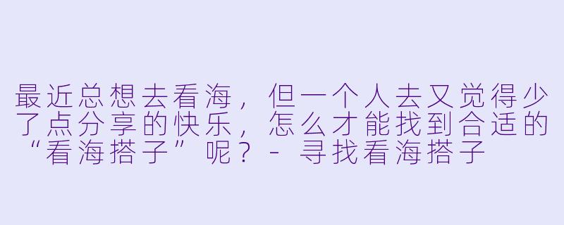 最近总想去看海，但一个人去又觉得少了点分享的快乐，怎么才能找到合适的“看海搭子”呢？-寻找看海搭子