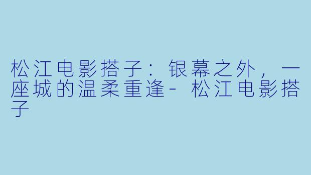 松江电影搭子:银幕之外,一座城的温柔重逢-松江电影搭子