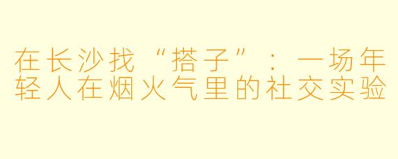 在长沙找“搭子”：一场年轻人在烟火气里的社交实验