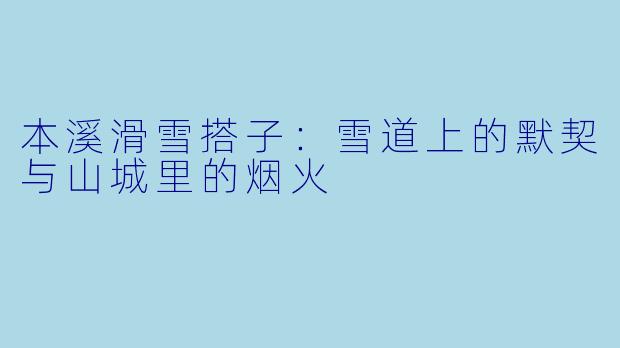 本溪滑雪搭子:雪道上的默契与山城里的烟火