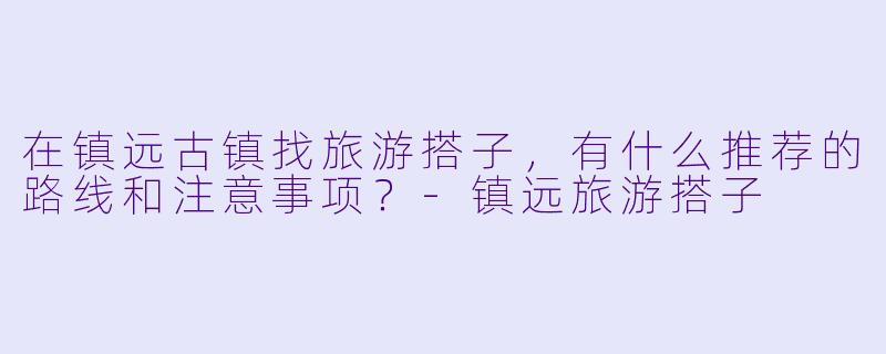 在镇远古镇找旅游搭子,有什么推荐的路线和注意事项?-镇远旅游搭子