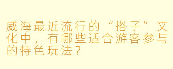 威海最近流行的“搭子”文化中,有哪些适合游客参与的特色玩法?