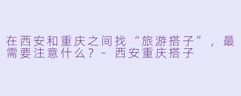 在西安和重庆之间找“旅游搭子”，最需要注意什么？-西安重庆搭子