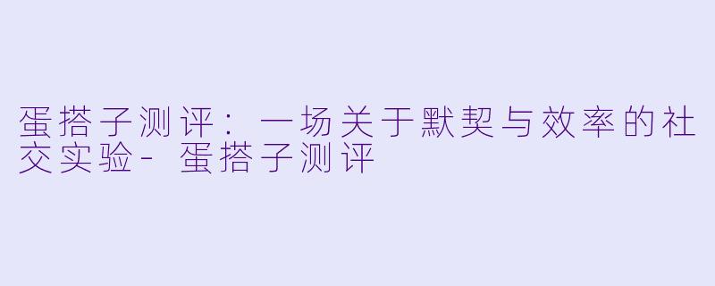 蛋搭子测评:一场关于默契与效率的社交实验-蛋搭子测评