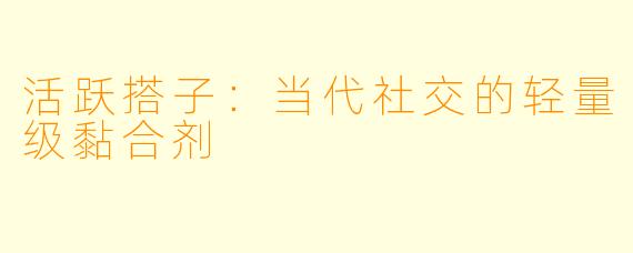 活跃搭子:当代社交的轻量级黏合剂