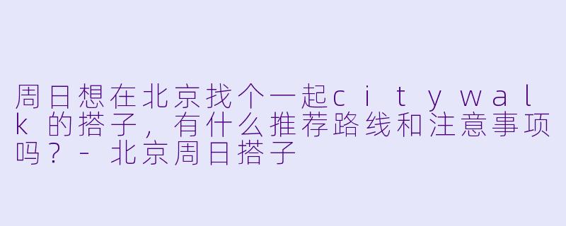 周日想在北京找个一起citywalk的搭子，有什么推荐路线和注意事项吗？