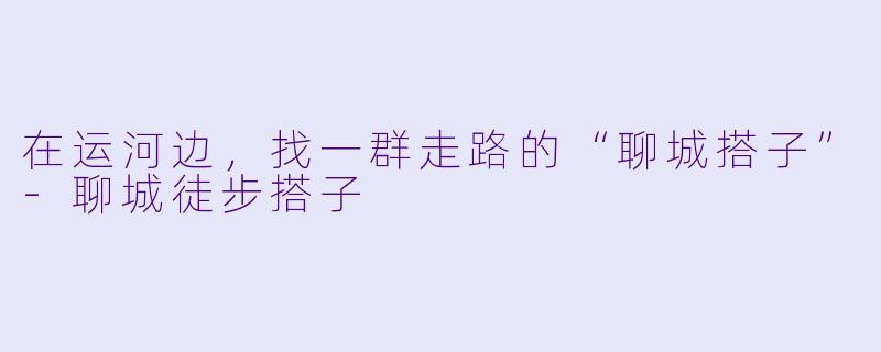 在运河边,找一群走路的“聊城搭子”-聊城徒步搭子