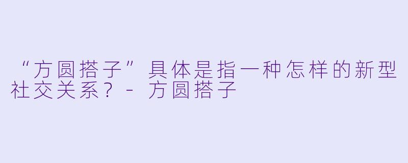 “方圆搭子”具体是指一种怎样的新型社交关系?-方圆搭子