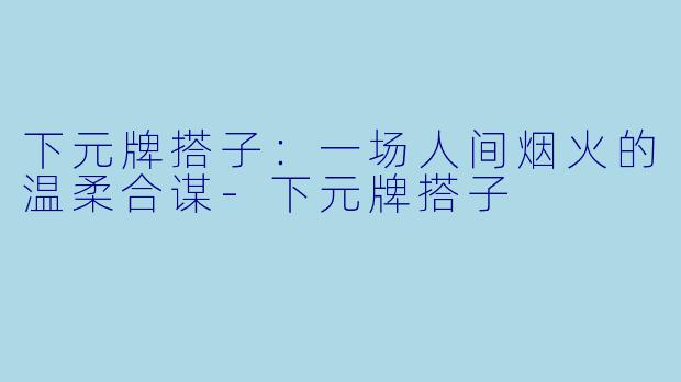 下元牌搭子:一场人间烟火的温柔合谋-下元牌搭子