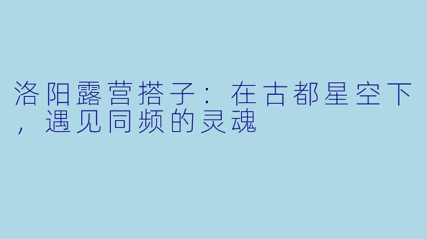 洛阳露营搭子：在古都星空下，遇见同频的灵魂