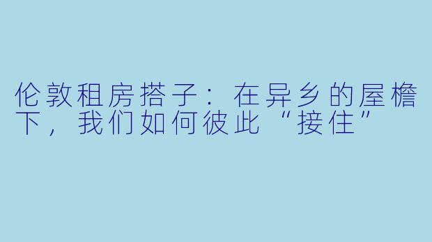 伦敦租房搭子:在异乡的屋檐下,我们如何彼此“接住”