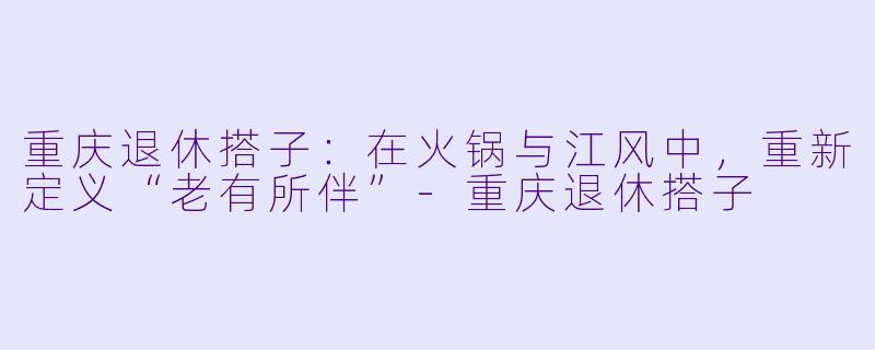 重庆退休搭子:在火锅与江风中,重新定义“老有所伴”-重庆退休搭子