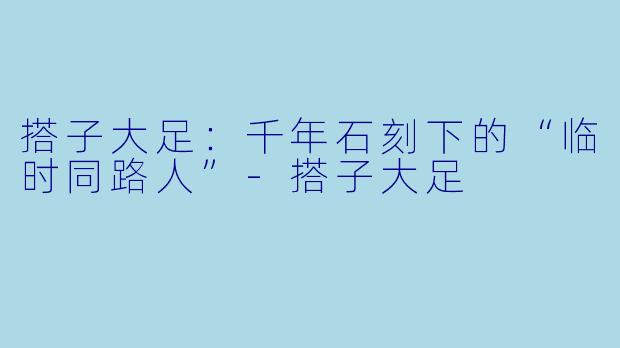 搭子大足：千年石刻下的“临时同路人”-搭子大足
