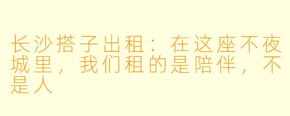 长沙搭子出租：在这座不夜城里，我们租的是陪伴，不是人