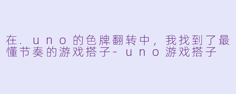 在.uno的色牌翻转中,我找到了最懂节奏的游戏搭子-uno游戏搭子