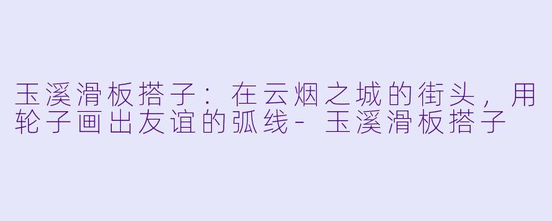 玉溪滑板搭子:在云烟之城的街头,用轮子画出友谊的弧线-玉溪滑板搭子