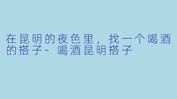在昆明的夜色里,找一个喝酒的搭子-喝酒昆明搭子