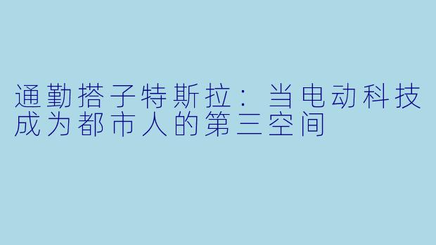 通勤搭子特斯拉:当电动科技成为都市人的第三空间