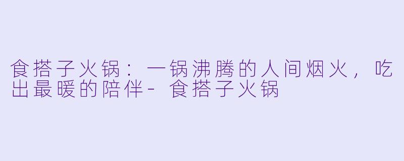 食搭子火锅:一锅沸腾的人间烟火,吃出最暖的陪伴-食搭子火锅