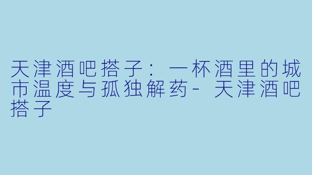 天津酒吧搭子:一杯酒里的城市温度与孤独解药-天津酒吧搭子