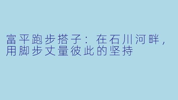 富平跑步搭子:在石川河畔,用脚步丈量彼此的坚持