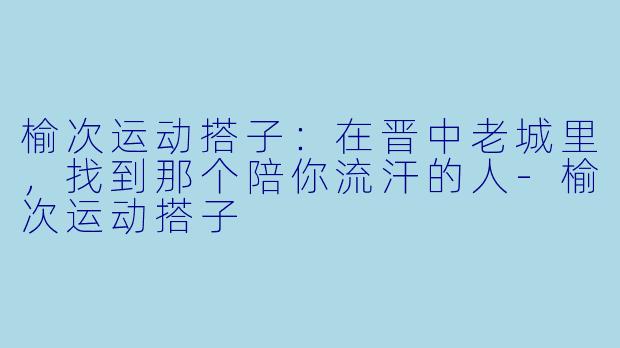 榆次运动搭子:在晋中老城里,找到那个陪你流汗的人-榆次运动搭子