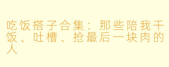 吃饭搭子合集:那些陪我干饭、吐槽、抢最后一块肉的人