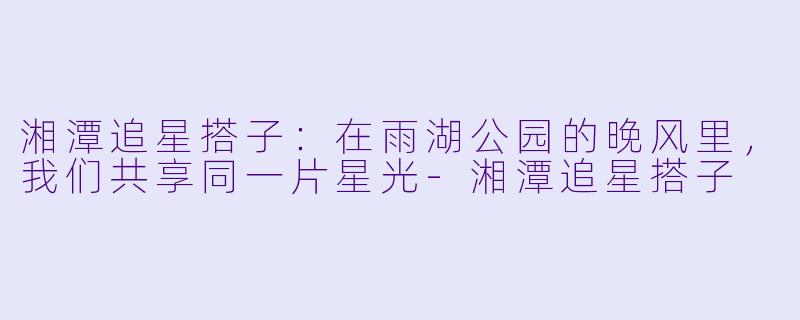 湘潭追星搭子：在雨湖公园的晚风里，我们共享同一片星光-湘潭追星搭子