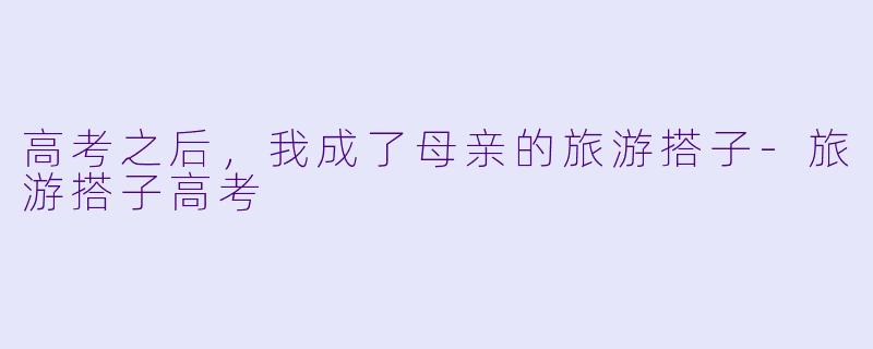 高考之后，我成了母亲的旅游搭子-旅游搭子高考