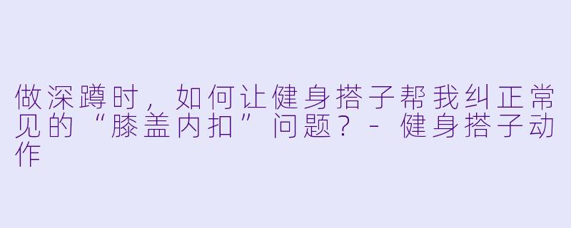 做深蹲时，如何让健身搭子帮我纠正常见的“膝盖内扣”问题？-健身搭子动作