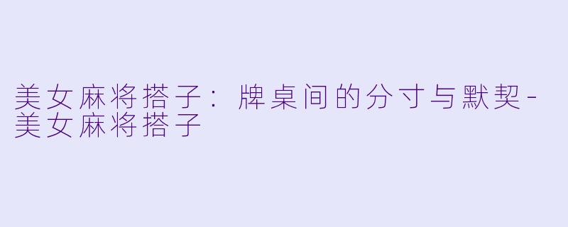 美女麻将搭子:牌桌间的分寸与默契-美女麻将搭子