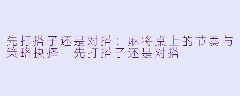 先打搭子还是对搭:麻将桌上的节奏与策略抉择-先打搭子还是对搭