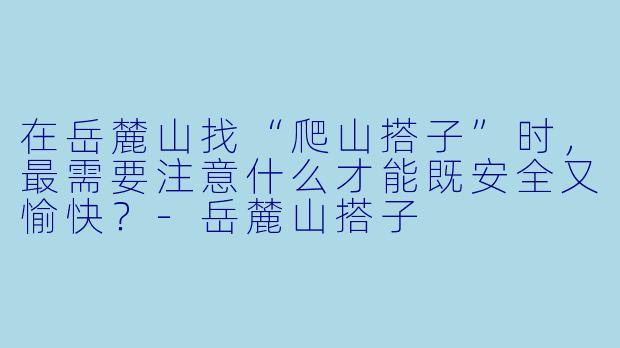在岳麓山找“爬山搭子”时，最需要注意什么才能既安全又愉快？-岳麓山搭子