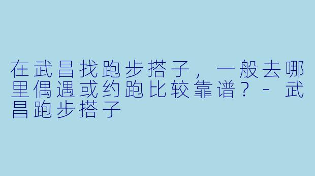 在武昌找跑步搭子，一般去哪里偶遇或约跑比较靠谱？-武昌跑步搭子