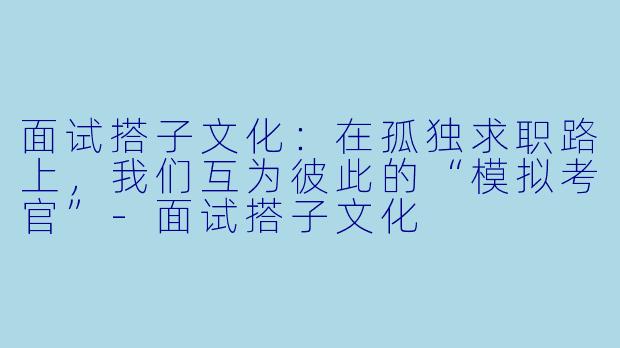 面试搭子文化:在孤独求职路上,我们互为彼此的“模拟考官”-面试搭子文化