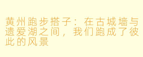 黄州跑步搭子:在古城墙与遗爱湖之间,我们跑成了彼此的风景
