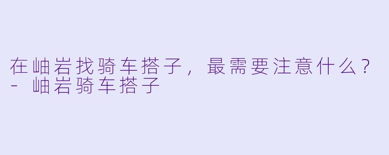 在岫岩找骑车搭子，最需要注意什么？-岫岩骑车搭子
