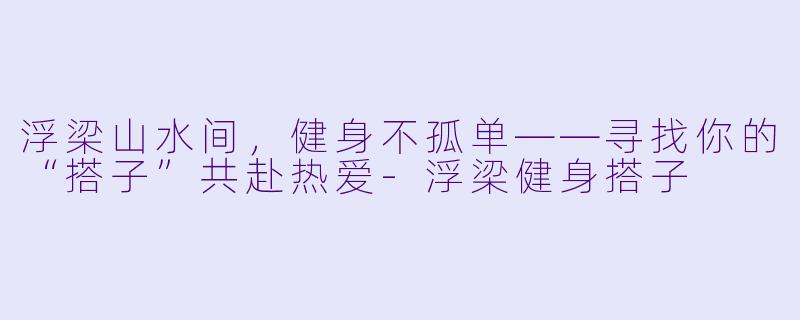 浮梁山水间,健身不孤单——寻找你的“搭子”共赴热爱-浮梁健身搭子