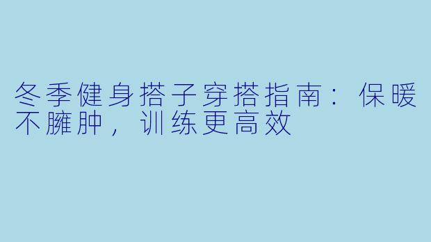 冬季健身搭子穿搭指南:保暖不臃肿,训练更高效